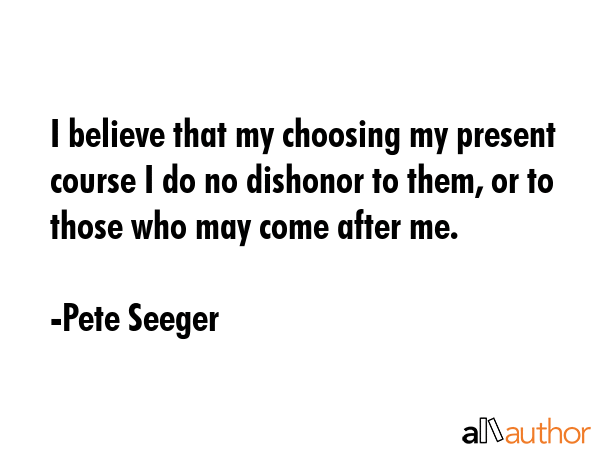 I believe that my choosing my present course I do no dishonor to them, or to those who may come... - Pete Seeger Quote GIF