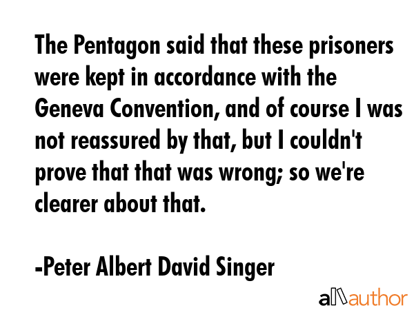 The Pentagon said that these prisoners were kept in accordance with the Geneva Convention, and of course I was not reassured by that, but I couldn\'t prove that that was wrong; so we\'re clearer... - Peter Albert David Singer Quote