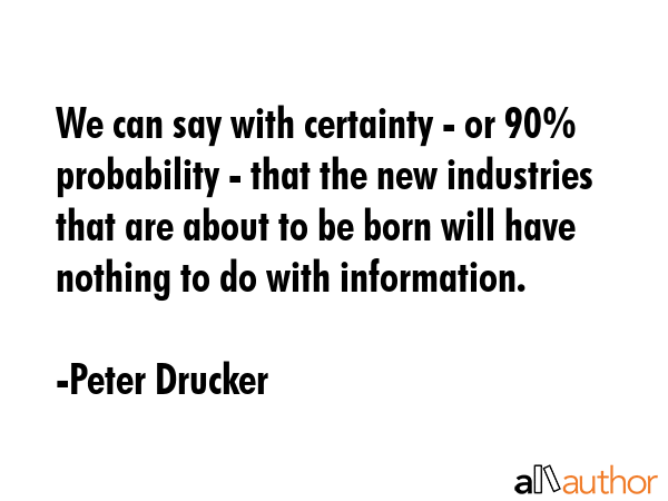 We can say with certainty - or 90% probability - that the new industries that are about to be born will have nothing to do with information. - Peter Drucker Quote
