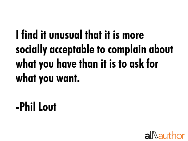 I find it unusual that it is more socially acceptable to complain about what you have than it is to ask for what you want. - Phil Lout Quote