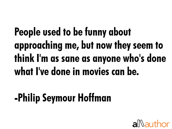 People used to be funny about approaching me, but now they seem to think I\'m as sane as anyone who\'s done what I\'ve done in movies can be. - Philip Seymour Hoffman Quote