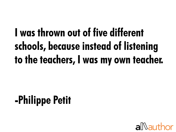 I was thrown out of five different schools, because instead of listening to the teachers, I was my... - Philippe Petit Quote GIF