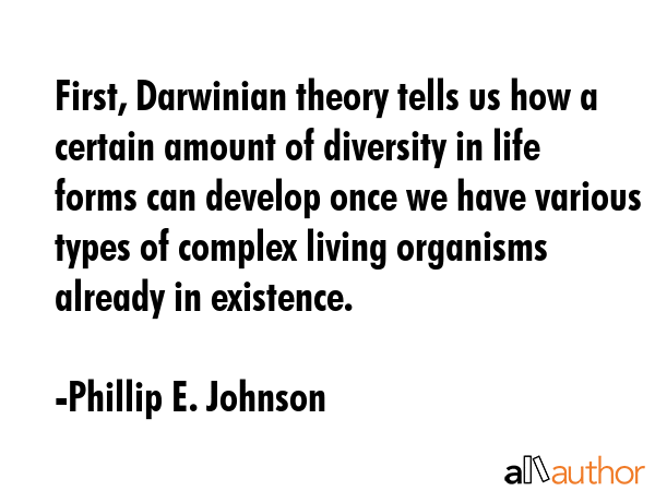 First, Darwinian theory tells us how a certain amount of diversity in life forms can develop once we have various types of complex living organisms already in existence. - Phillip E. Johnson Quote