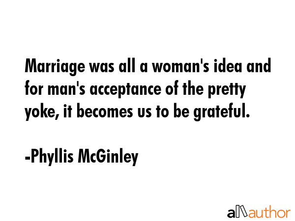 Marriage was all a woman\'s idea and for man\'s acceptance of the pretty yoke, it becomes us to be grateful. - Phyllis McGinley Quote