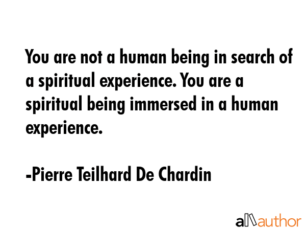 You are not a human being in search of a spiritual experience. You are a spiritual being immersed in a human experience. - Pierre Teilhard De Chardin Quote