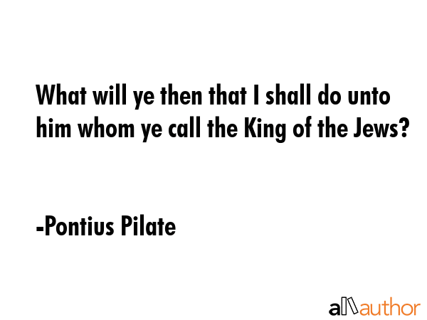 What will ye then that I shall do unto him whom ye call the King of the Jews? - Pontius Pilate Quote