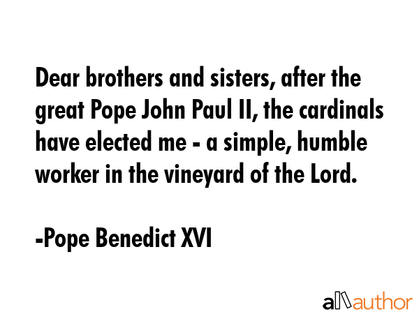 Dear brothers and sisters, after the great Pope John Paul II, the cardinals have elected me - a simple, humble worker in the vineyard of the Lord. - Pope Benedict XVI Quote