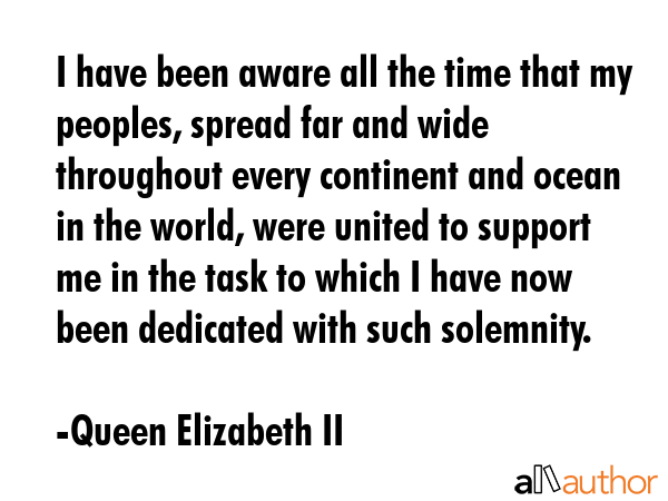 I have been aware all the time that my peoples, spread far and wide throughout every continent and ocean in the world, were united to support me in the task to which I have now been dedicated with... - Queen Elizabeth II Quote