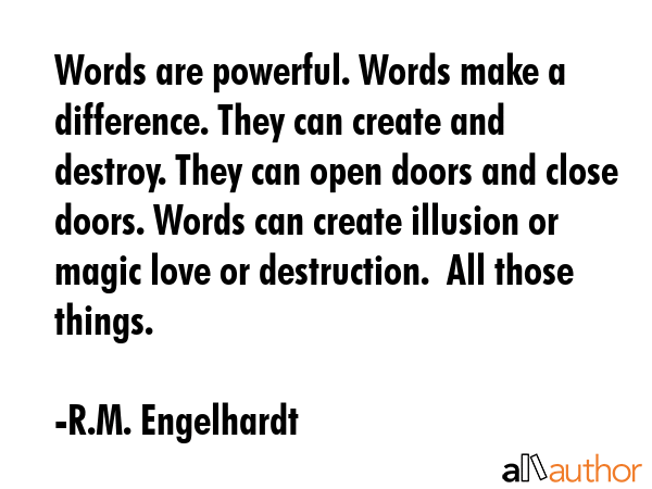 Words are powerful. Words make a difference. They can create and destroy. They can open doors and close doors. Words can create illusion or magic love or destruction.  All those things. - R.M. Engelhardt Quote