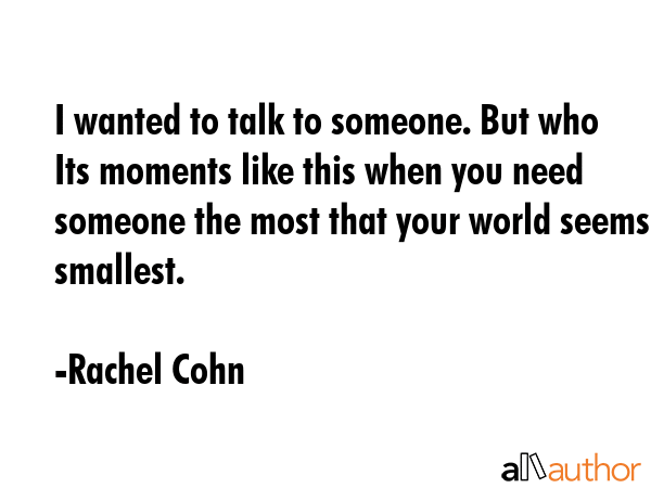 I wanted to talk to someone. But who Its moments like this when you need someone the most that your world seems smallest. - Rachel Cohn Quote