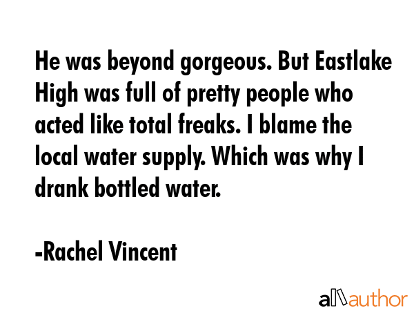 He was beyond gorgeous. But Eastlake High was full of pretty people who acted like total freaks. I blame the local water supply. Which was why I drank bottled water. - Rachel Vincent Quote