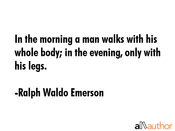 In the morning a man walks with his whole body; in the evening, only with his legs. - Ralph Waldo Emerson Quote