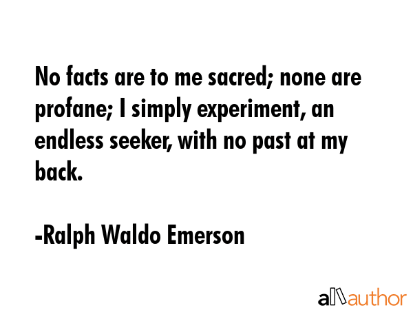 No facts are to me sacred; none are profane; I simply experiment, an endless seeker, with no past at my back. - Ralph Waldo Emerson Quote