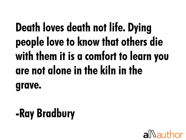 Death loves death not life. Dying people love to know that others die with them it is a comfort to learn you are not alone in the kiln in the grave. - Ray Bradbury Quote