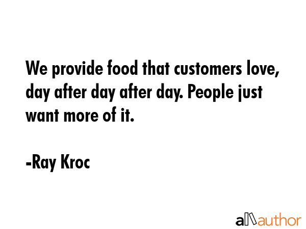 We provide food that customers love, day after day after day. People just want more of it. - Ray Kroc Quote