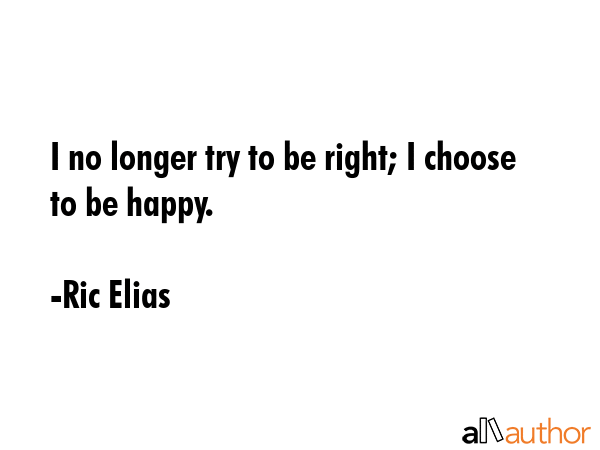 I no longer try to be right; I choose to be happy. - Ric Elias Quote