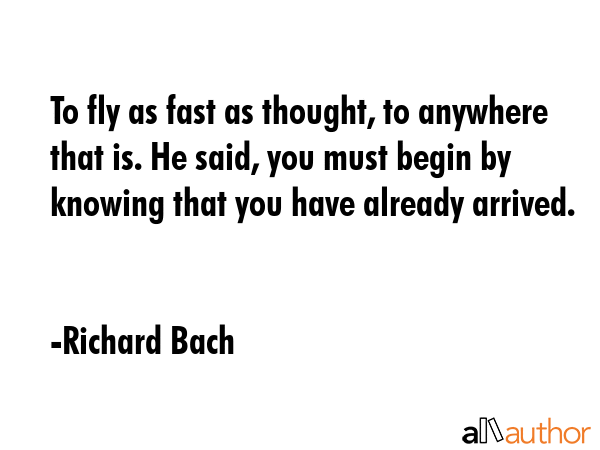 To fly as fast as thought, to anywhere that is. He said, you must begin by knowing that you have already arrived. - Richard Bach Quote