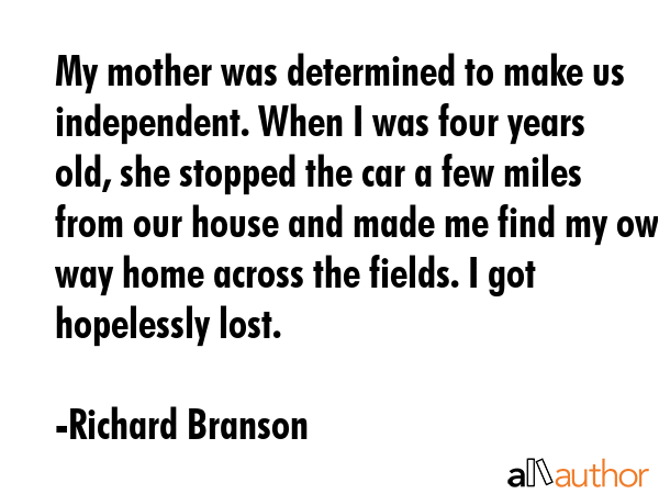 My mother was determined to make us independent. When I was four years old, she stopped the car a few miles from our house and made me find my own way home across the fields. I got hopelessly lost. - Richard Branson Quote