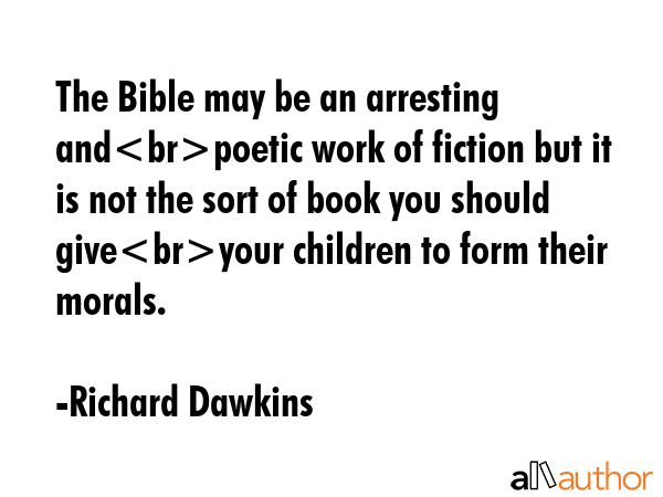 The Bible may be an arresting andpoetic work of fiction but it is not the sort of book you should giveyour children to form their morals. - Richard Dawkins Quote