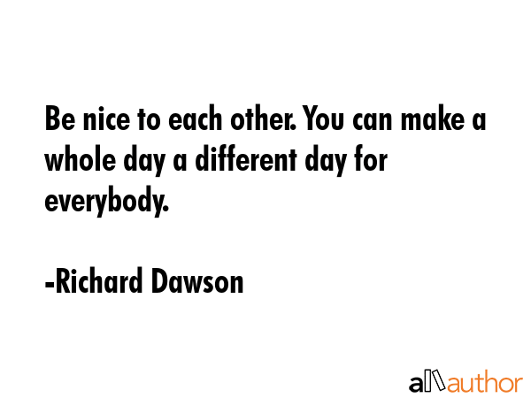 Be nice to each other. You can make a whole day a different day for everybody. - Richard Dawson Quote