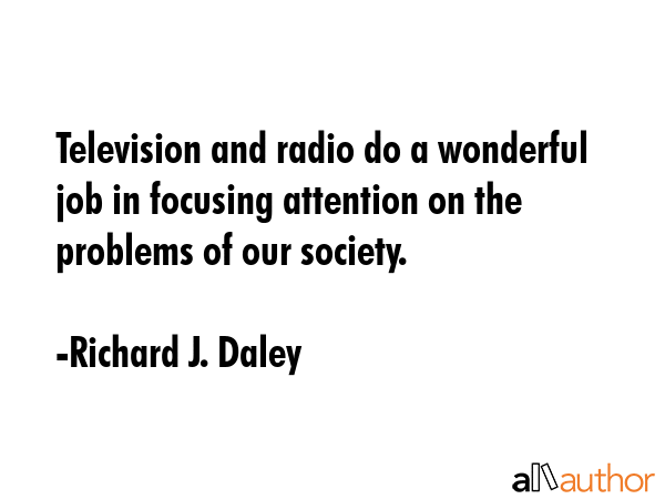 Television and radio do a wonderful job in focusing attention on the problems of our society. - Richard J. Daley Quote