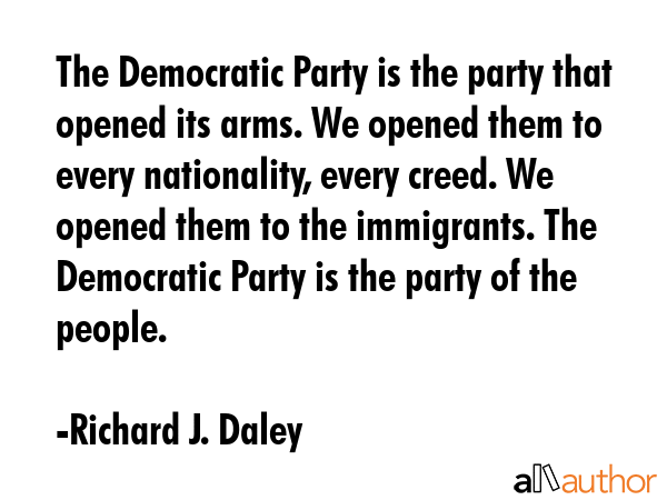 The Democratic Party is the party that opened its arms. We opened them to every nationality, every creed. We opened them to the immigrants. The Democratic Party is the party of the people. - Richard J. Daley Quote