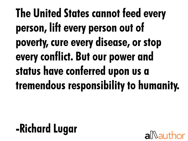 The United States cannot feed every person, lift every person out of poverty, cure every disease, or stop every conflict. But our power and status have conferred upon us a tremendous responsibility... - Richard Lugar Quote