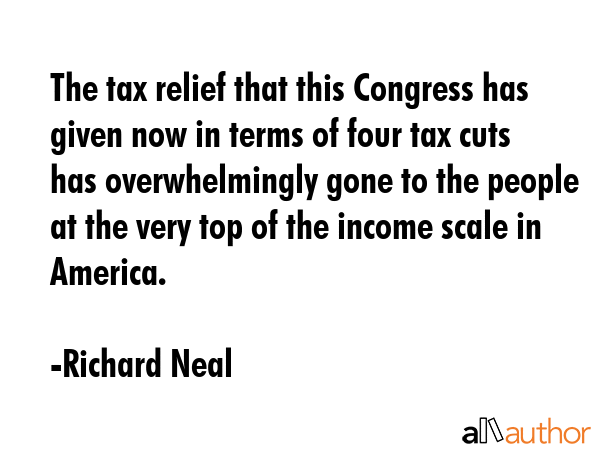 The tax relief that this Congress has given now in terms of four tax cuts has overwhelmingly gone to the people at the very top of the income scale in America. - Richard Neal Quote