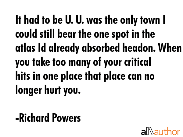 It had to be U. U. was the only town I could still bear the one spot in the atlas Id already absorbed headon. When you take too many of your critical hits in one place that place can no longer hurt... - Richard Powers Quote