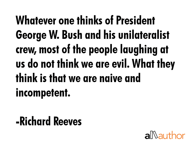 Whatever one thinks of President George W. Bush and his unilateralist crew, most of the people... - Richard Reeves Quote GIF