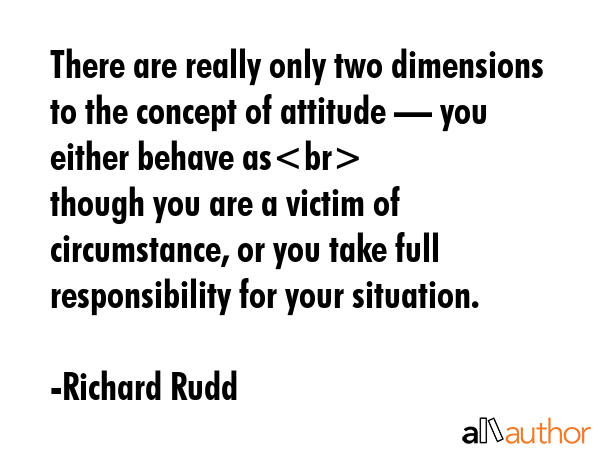 There are really only two dimensions to the concept of attitude — you either behave as\nthough you are a victim of circumstance, or you take full responsibility for your situation. - Richard Rudd Quote