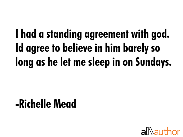 I had a standing agreement with god. Id agree to believe in him barely so long as he let me sleep in on Sundays. - Richelle Mead Quote