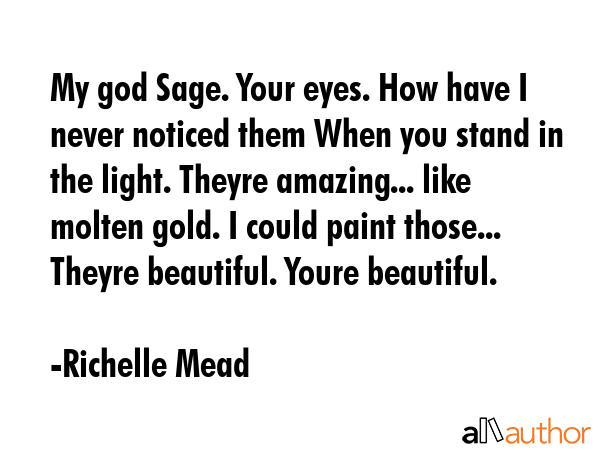 My god Sage. Your eyes. How have I never noticed them When you stand in the light. Theyre amazing... like molten gold. I could paint those... Theyre beautiful. Youre beautiful. - Richelle Mead Quote