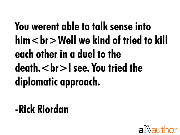 You werent able to talk sense into himWell we kind of tried to kill each other in a duel to the death.I see. You tried the diplomatic approach. - Rick Riordan Quote