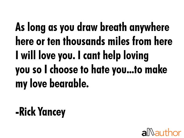 As long as you draw breath anywhere here or ten thousands miles from here I will love you. I cant help loving you so I choose to hate you...to make my love bearable. - Rick Yancey Quote