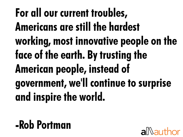 For all our current troubles, Americans are still the hardest working, most innovative people on the face of the earth. By trusting the American people, instead of government, we\'ll continue to... - Rob Portman Quote