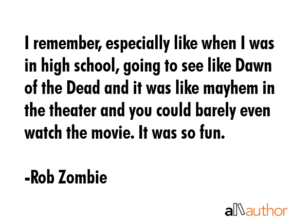 I remember, especially like when I was in high school, going to see like Dawn of the Dead and it was like mayhem in the theater and you could barely even watch the movie. It was so fun. - Rob Zombie Quote