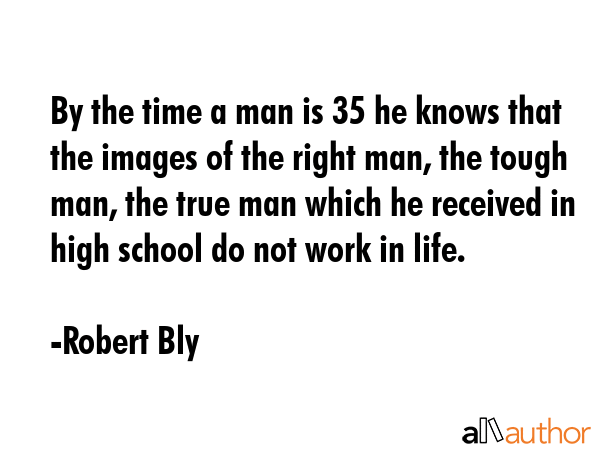 By the time a man is 35 he knows that the images of the right man, the tough man, the true man which he received in high school do not work in life. - Robert Bly Quote