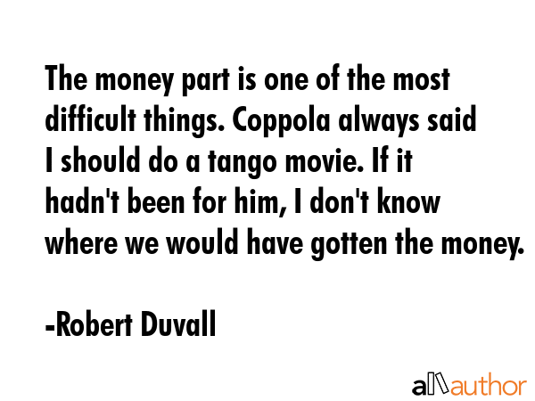 The money part is one of the most difficult things. Coppola always said I should do a tango movie. If it hadn\'t been for him, I don\'t know where we would have gotten the money. - Robert Duvall Quote