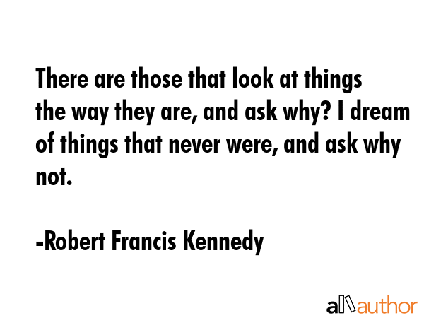 There are those that look at things the way they are, and ask why? I dream of things that never were, and ask why not. - Robert Francis Kennedy Quote