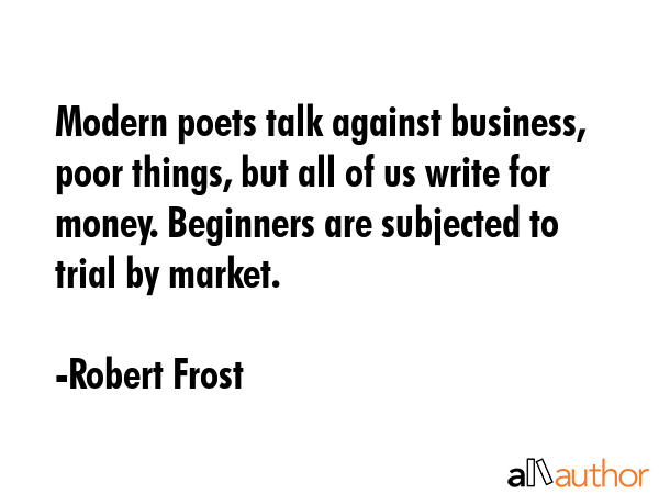 Modern poets talk against business, poor things, but all of us write for money. Beginners are subjected to trial by market. - Robert Frost Quote