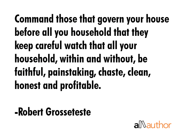 Command those that govern your house before all you household that they keep careful watch that all your household, within and without, be faithful, painstaking, chaste, clean, honest and profitable. - Robert Grosseteste Quote