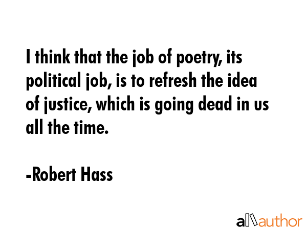 I think that the job of poetry, its political job, is to refresh the idea of justice, which is going dead in us all the time. - Robert Hass Quote