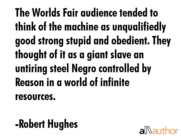 The Worlds Fair audience tended to think of the machine as unqualifiedly good strong stupid and obedient. They thought of it as a giant slave an untiring steel Negro controlled by Reason in a world... - Robert Hughes Quote