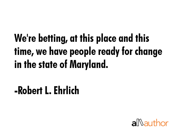 We\'re betting, at this place and this time, we have people ready for change in the state of Maryland. - Robert L. Ehrlich Quote