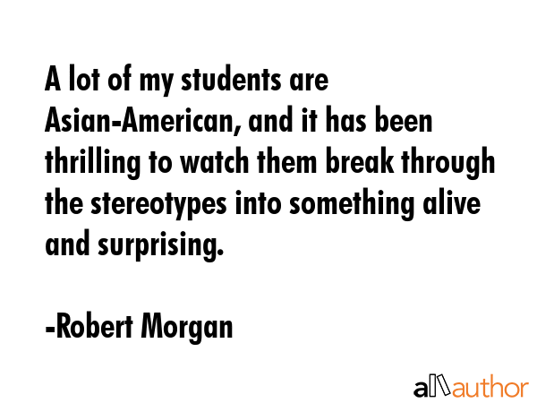 A lot of my students are Asian-American, and it has been thrilling to watch them break through the... - Robert Morgan Quote GIF