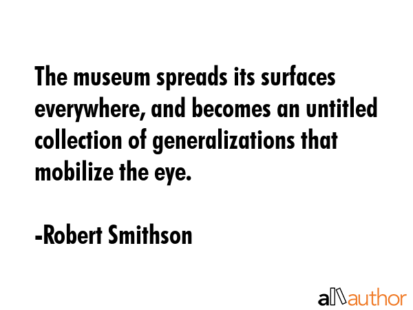 The museum spreads its surfaces everywhere, and becomes an untitled collection of generalizations that mobilize the eye. - Robert Smithson Quote
