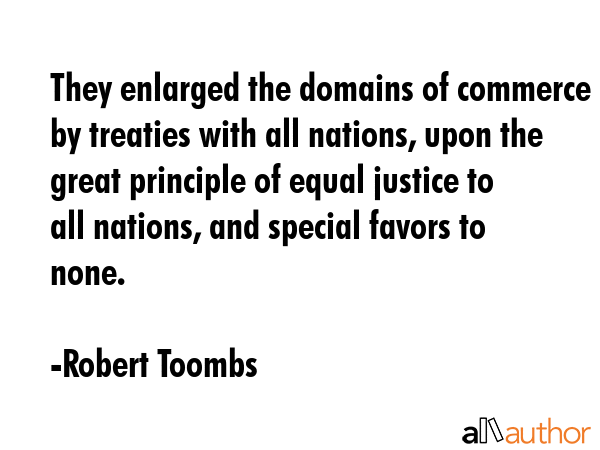 They enlarged the domains of commerce by treaties with all nations, upon the great principle of equal justice to all nations, and special favors to none. - Robert Toombs Quote