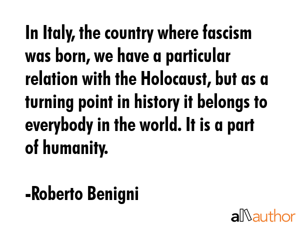 In Italy, the country where fascism was born, we have a particular relation with the Holocaust, but as a turning point in history it belongs to everybody in the world. It is a part of humanity. - Roberto Benigni Quote