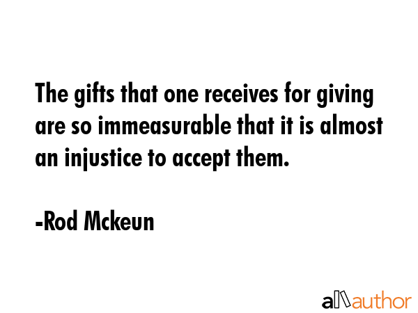 The gifts that one receives for giving are so immeasurable that it is almost an injustice to accept... - Rod Mckeun Quote GIF